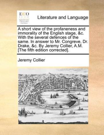 A Short View of the Profaneness and Immorality of the English Stage, &C. with the Several Defences of the Same. in Answer to Mr. Congreve, Dr. Drake, 