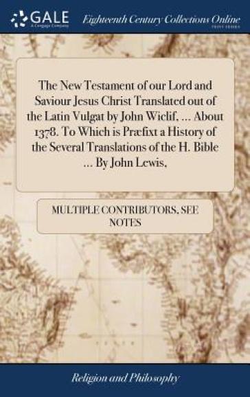 The New Testament of our Lord and Saviour Jesus Christ Translated out of the Latin Vulgat by John Wiclif, ... About 1378. To Which is Præfixt a History of the Several Translations of the H. Bible ... By John Lewis,