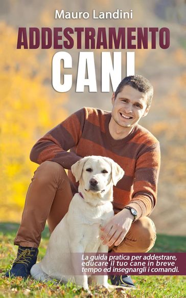 Addestramento Cani:I La Guida Pratica per Addestrare, Educare il tuo Cane in Breve Tempo ed Insegnargli i Comandi