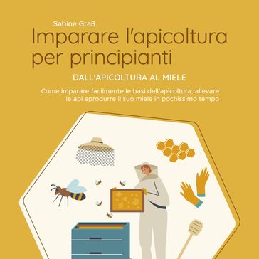 Imparare l'apicoltura per principianti - Dall'apicoltura al miele: Come imparare facilmente le basi dell'apicoltura, allevare le api e produrre il suo miele in pochissimo tempo
