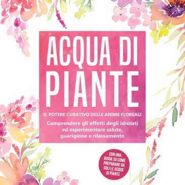 Acqua di piante: Il potere curativo delle anime floreali - Comprendere gli effetti degli idrolati ed esperimentare salute, guarigione e rilassamento, con una guida su come preparare da soli le acque di piante