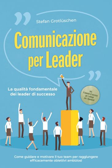 Comunicazione per leader  La qualità fondamentale dei leader di successo: Come guidare e motivare il tuo team per raggiungere efficacemente obiettivi ambiziosi  incluso il manuale di successo per i colloqui con i dipendenti