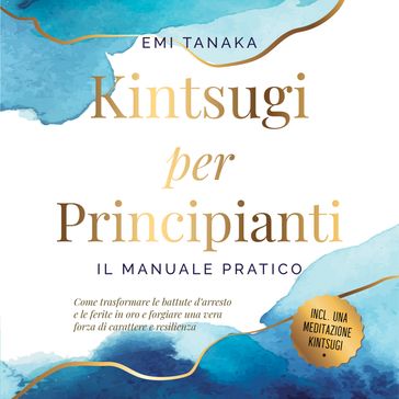 Kintsugi per principianti  Il manuale pratico: Come trasformare le battute d'arresto e le ferite in oro e forgiare una vera forza di carattere e resilienza  Inclusa una meditazione Kintsugi