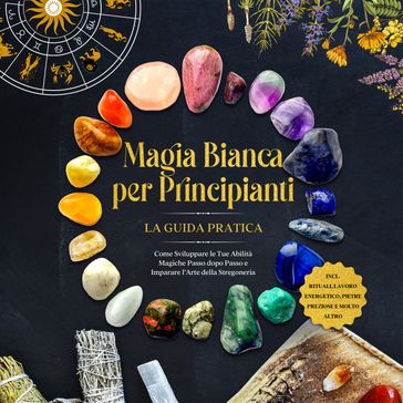 Magia Bianca per Principianti  La Guida Pratica: Come Sviluppare le Tue Abilità Magiche Passo dopo Passo e Imparare l'Arte della Stregoneria  inclusi Rituali, Lavoro Energetico, Pietre Preziose e Molto Altro.