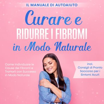 Curare e Ridurre i Fibromi in Modo Naturale  Il Manuale di Autoaiuto: Come Individuare le Cause dei Fibromi e Trattarli con Successo in Modo Naturale  Inclusi Consigli di Pronto Soccorso per i Sintomi Acuti