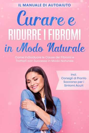 Curare e Ridurre i Fibromi in Modo Naturale  Il Manuale di Autoaiuto: Come Individuare le Cause dei Fibromi e Trattarli con Successo in Modo Naturale  Inclusi Consigli di Pronto Soccorso per i Sintomi Acuti
