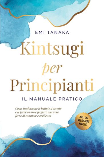 Kintsugi per principianti  Il manuale pratico: Come trasformare le battute d'arresto e le ferite in oro e forgiare una vera forza di carattere e resilienza  Inclusa una meditazione Kintsugi