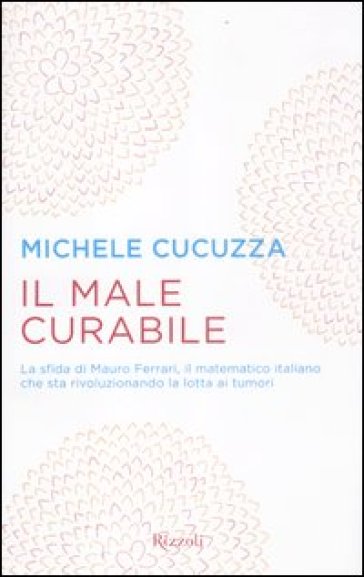 Il male curabile. La sfida di Mauro Ferrari, il matematico italiano che sta rivoluzionando la lotta ai tumori