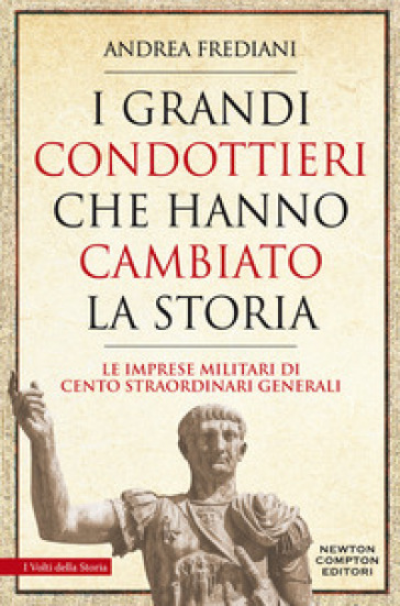 I grandi condottieri che hanno cambiato la storia. Le imprese militari di cento straordinari generali