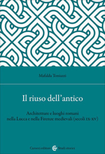Il riuso dell'antico. Architetture e luoghi romani nella Lucca e nella Firenze medievali (secoli IX-XV)