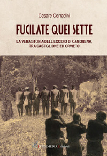 Fucilate quei sette. La vera storia dell'eccidio di Camorena, tra Castiglione ed Orvieto