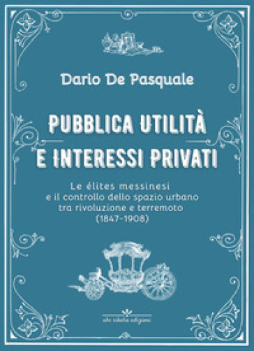 Pubblica utilità e interessi privati. Le élites messinesi e la gestione della cosa pubblica tra appalti, espropriazioni e rendite immobiliari dalla rivoluzione del 1847 al terremoto del 1908. Ediz. critica