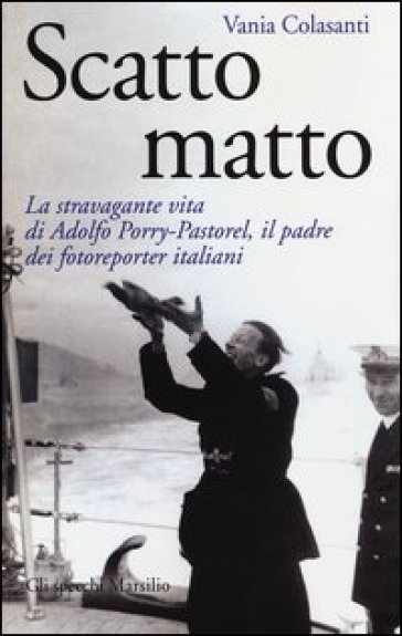 Scatto matto. La stravagante vita di Adolfo Porry-Pastorel, il padre dei fotoreporter italiani. Ediz. illustrata