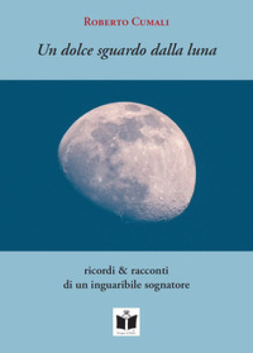 Un dolce sguardo dalla luna. Ricordi &amp; racconti di un inguaribile sognatore