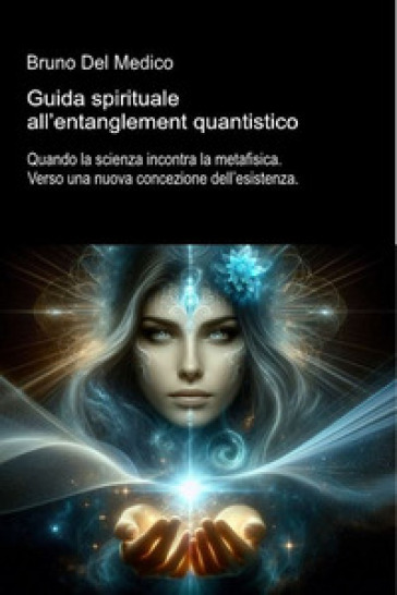 Guida spirituale all'entanglement quantistico. Quando la scienza incontra la metafisica. Verso una nuova concezione dell'esistenza