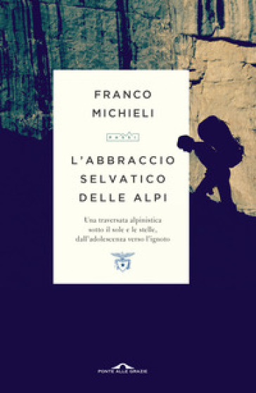 L'abbraccio selvatico delle Alpi. Una traversata alpinistica sotto il sole e le stelle, dall'adolescenza verso l'ignoto