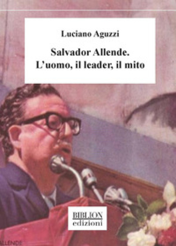 Salvador Allende. L'uomo, Il Leader, Il Mito