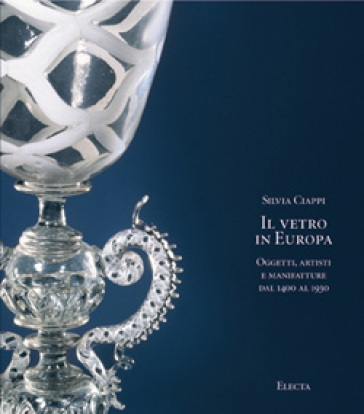 Il vetro in Europa. Oggetti, artisti e manifatture dal 1400 al 1930. Ediz. illustrata