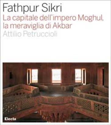Fathpur Sikri. La capitale dell'impero Moghul, la meraviglia di Akbar. Ediz. illustrata