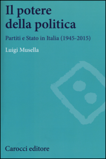 Il potere della politica. Partiti e Stato in Italia (1945-2015)