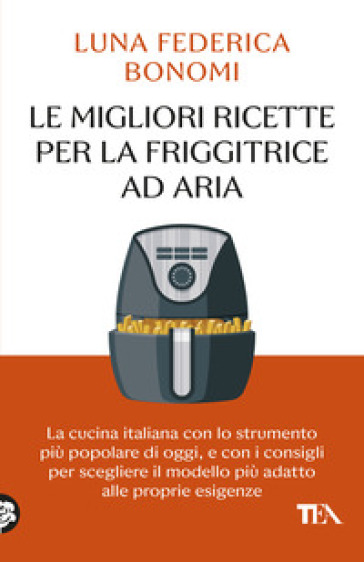 Le migliori ricette per la friggitrice ad aria. La cucina italiana con lo strumento più popolare di oggi, e con i consigli per scegliere il modello più adatto alle proprie esigenze