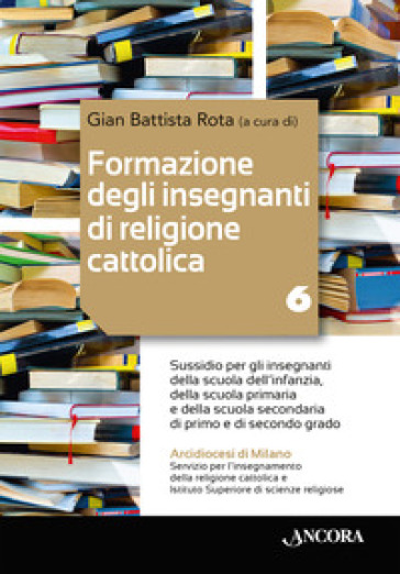 Formazione degli insegnanti di religione cattolica: aspetti pastorali ed ecclesiali. Vol. 6: Sussidio per gli insegnanti della scuola dell'infanzia, della scuola primaria e della scuola secondaria di primo e di secondo grado