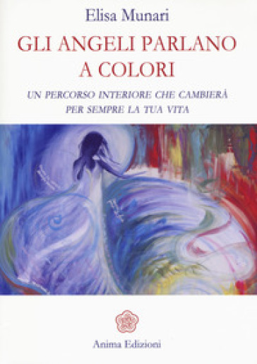 Gli Angeli Parlano A Colori. Un Percorso Interiore Che Cambierà Per Sempre La Tua Vita