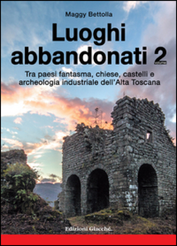 Luoghi abbandonati. Vol. 2: Tra paesi fantasma, chiese, castelli e archeologia industriale dell'alta Toscana