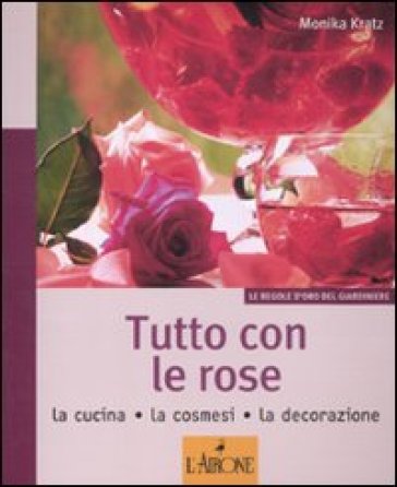 Tutto con le rose. La cucina, la cosmesi, la decorazione