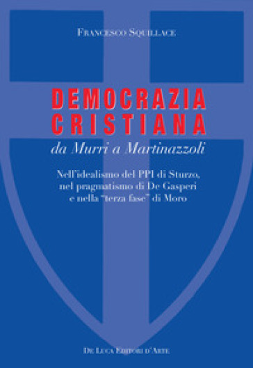 La Democrazia Cristiana da Murri a Martinazzoli. Nell'idealismo del PPI di Sturzo, nel pragmatismo di De Gasperi e nella «terza fase» di Moro