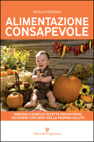 Alimentazione Consapevole. Nozioni E Semplici Ricette Per Nutrirsi Ed Essere Coscienti Della Propria Salute