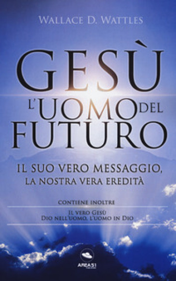 Gesù: L'uomo Del Futuro. Il Suo Vero Messaggio, La Nostra Vera Eredità