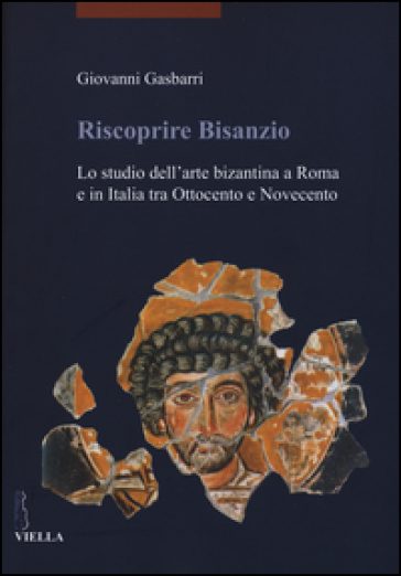 Riscoprire Bisanzio. Lo studio dell'arte bizantina a Roma e in Italia tra Ottocento e Novecento. Ediz. illustrata