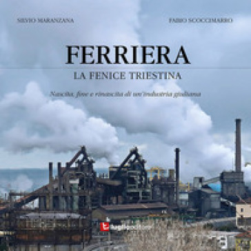 Ferriera. La Fenice Triestina. Nascita, Fine E Rinascita Di Un'industria Triestina