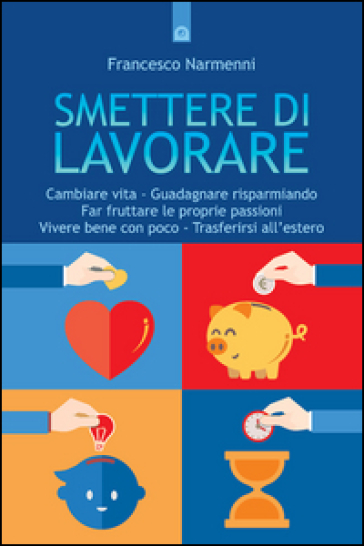 Smettere di lavorare. Cambiare vita, guadagnare risparmiando, far fruttare le proprie passioni, vivere bene con poco, trasferirsi all'estero