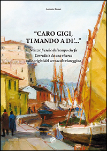 Caro Gigi ti mando a di'... Notizie fresche dal tempo che fu. Corredate da una ricerca sulle origini del vernacolo viareggino