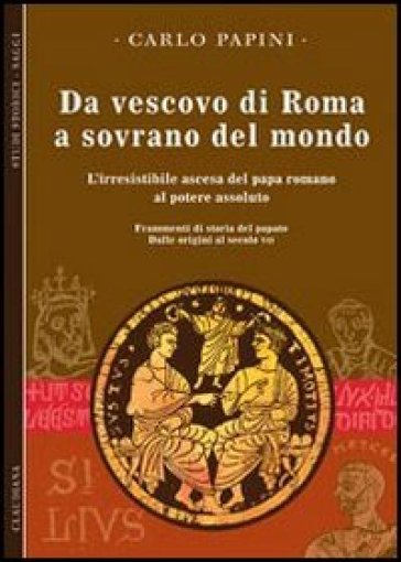 Da vescovo di Roma a sovrano del mondo. L'irresistibile ascesa del papa romano al potere assoluto. Frammenti di storia del papato. Vol. 1: Dalle origini al secolo VII
