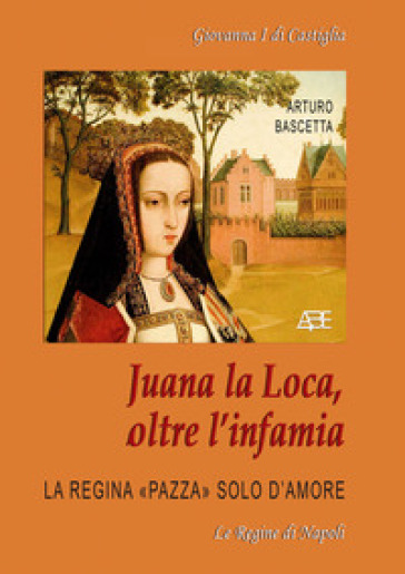 Juana la Loca, oltre l'infamia. Giovanna I di Castiglia, la regina «pazza» solo d'amore