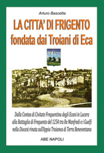 La città di Frigento fondata dai troiani di Eca. Dalla Contea di Civitate Frequentina degli Ecani in Lucera alla Battaglia di Frequento del 1254 tra Re Manfredi e i Guelfi nella Diocesi nata sull'Appia Traianea di Terra Beneventana