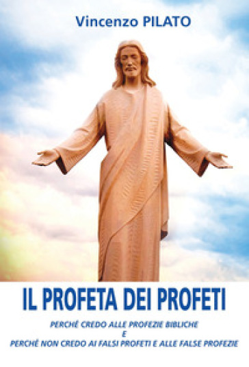 Il Profeta Dei Profeti. Perché Credo Alle Profezie Bibliche E Perché Non Credo Ai Falsi Profeti E Alle False Profezie