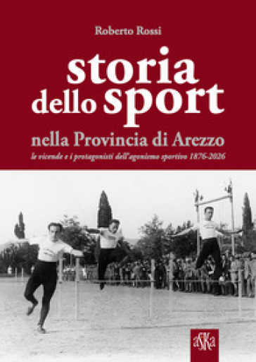 Storia dello sport nella provincia di Arezzo. Le vicende e i protagonisti dell'agonismo sportivo 1876-2026