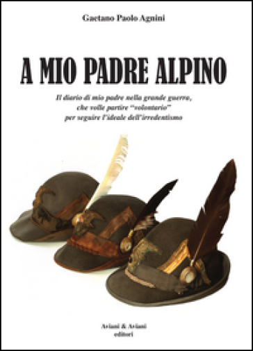 A mio padrea alpino. Il diario di mio padre nella grande guerra, che volle partire «volontario» per seguire l'ideale dell'irredentismo