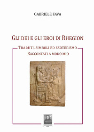 Gli Dei E Gli Eroi Di Rhegion. Tra Miti, Simboli Ed Esoterismo Raccontati A Modo Mio