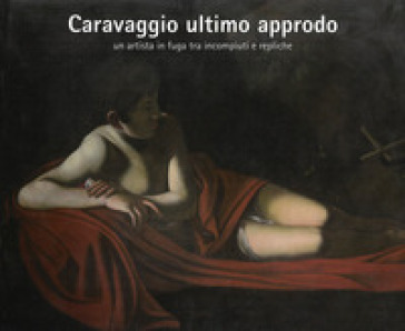 Caravaggio Ultimo Approdo. Un Artista In Fuga Tra Incompiuti E Repliche. Nuova Ediz.