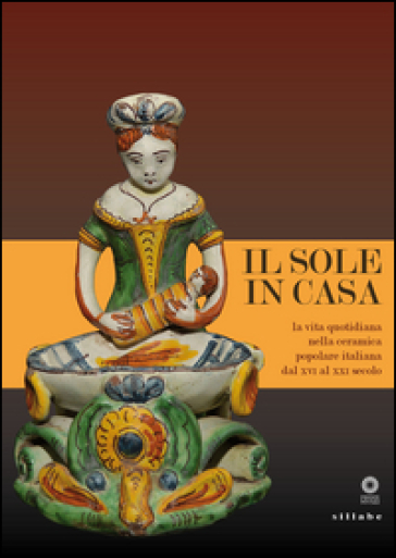 Il sole in casa. La vita quotidiana nella ceramica popolare italiana dal secolo XVI al XXI. Catalogo della mostra (Firenze, 13 giugno-12 ottobre 2015). Ediz. illustrata