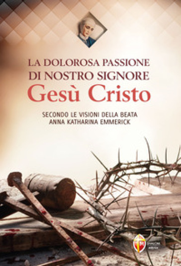 La dolorosa passione di nostro Signore Gesù Cristo. Secondo le visioni della beata Anna Katharina Emmerick