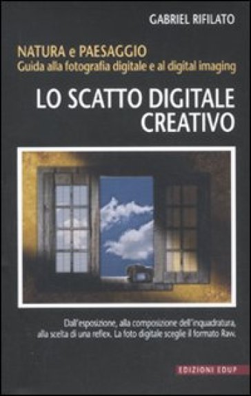 Lo scatto digitale creativo. Natura e paesaggio. Guida alla fotografia digitale e al digital imaging