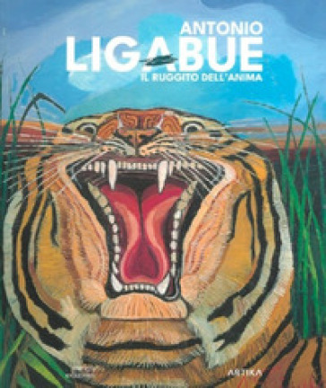 Antonio Ligabue. Il ruggito dell'anima. Ediz. a colori