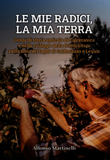Le mie radici, la mia terra. Cenni di storia agricola di Calceranica e dello sviluppo della frutticoltura nella zona del laghi di Caldonazzo e Levico