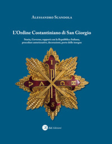 L'ordine Costantiniano di San Giorgio. Storia, governo, rapporti con la Repubblica Italiana, procedure autorizzative, decorazioni, porto delle insegne